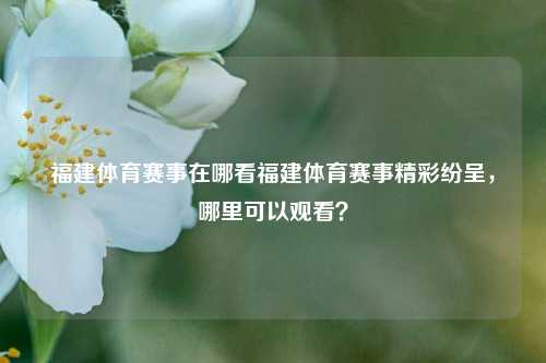 福建体育赛事在哪看福建体育赛事精彩纷呈，哪里可以观看？