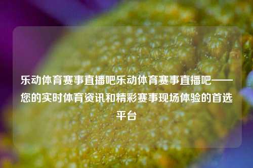 乐动体育赛事直播吧乐动体育赛事直播吧——您的实时体育资讯和精彩赛事现场体验的首选平台