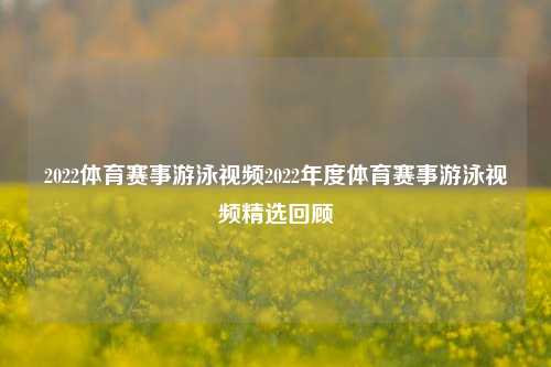 2022体育赛事游泳视频2022年度体育赛事游泳视频精选回顾
