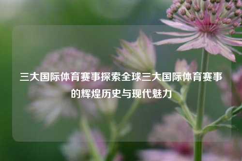 三大国际体育赛事探索全球三大国际体育赛事的辉煌历史与现代魅力