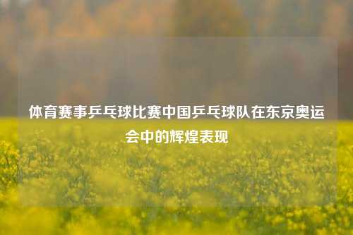 体育赛事乒乓球比赛中国乒乓球队在东京奥运会中的辉煌表现