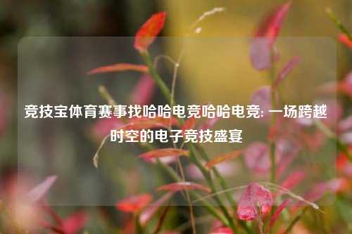 竞技宝体育赛事找哈哈电竞哈哈电竞: 一场跨越时空的电子竞技盛宴