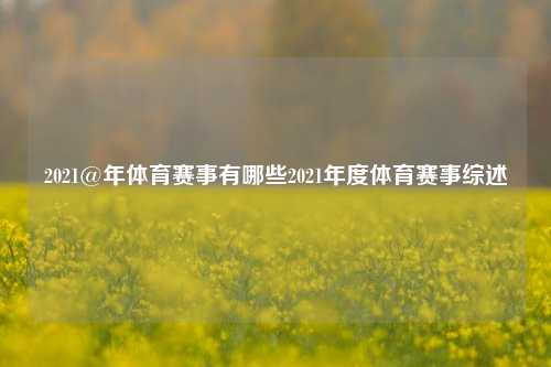 2021@年体育赛事有哪些2021年度体育赛事综述