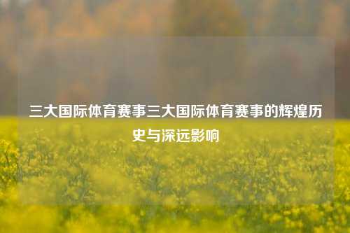 三大国际体育赛事三大国际体育赛事的辉煌历史与深远影响