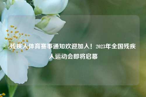 残疾人体育赛事通知欢迎加入！2023年全国残疾人运动会即将启幕
