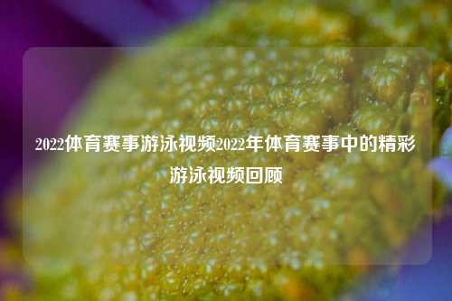 2022体育赛事游泳视频2022年体育赛事中的精彩游泳视频回顾
