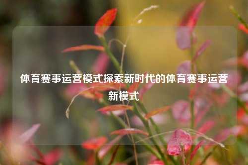 体育赛事运营模式探索新时代的体育赛事运营新模式