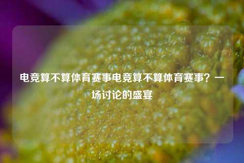电竞算不算体育赛事电竞算不算体育赛事？一场讨论的盛宴